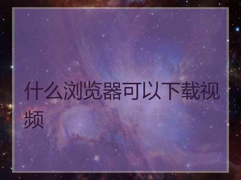 什么浏览器可以下载视频