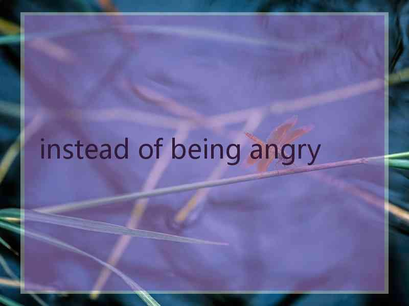 instead of being angry