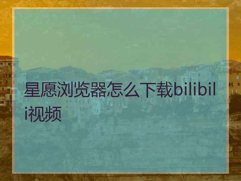 星愿浏览器怎么下载bilibili视频