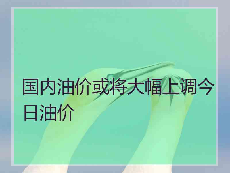 国内油价或将大幅上调今日油价